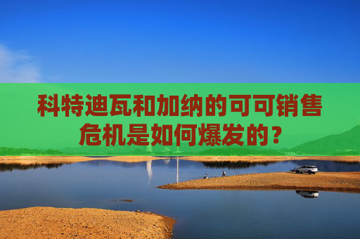 科特迪瓦和加纳的可可销售危机是如何爆发的？