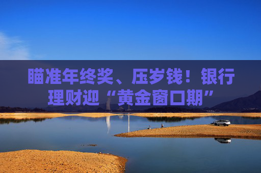 瞄准年终奖、压岁钱！银行理财迎“黄金窗口期”