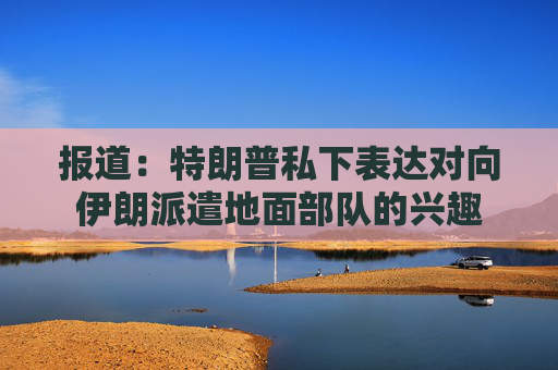 报道：特朗普私下表达对向伊朗派遣地面部队的兴趣  第1张