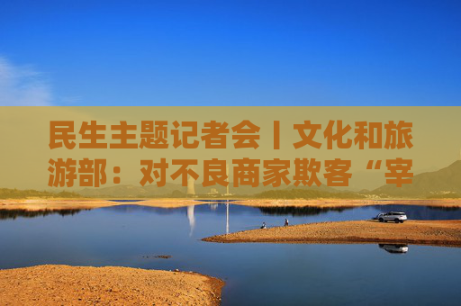 民生主题记者会丨文化和旅游部：对不良商家欺客“宰客”、强迫购物等违法违规行为“零容忍”