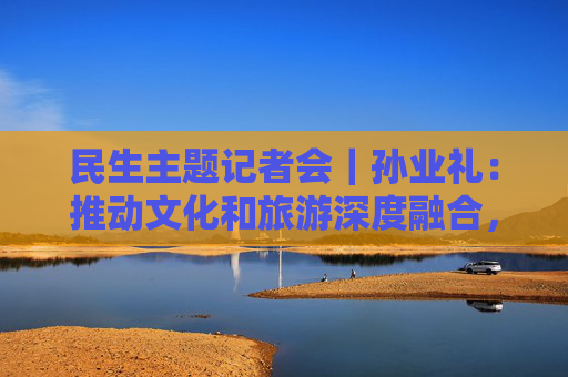 民生主题记者会｜孙业礼：推动文化和旅游深度融合，培育更多跟着演出去旅行等新品牌  第1张