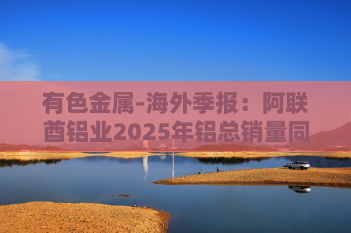 有色金属-海外季报：阿联酋铝业2025年铝总销量同比增加2%至283万吨 净利润同比增长16%至49.3亿迪拉姆