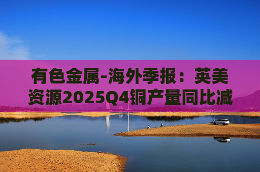 有色金属-海外季报：英美资源2025Q4铜产量同比减少14%至17万吨 2026年铜产量指引由76-82 万吨修订为70-76万吨