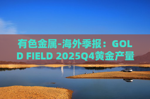 有色金属-海外季报:GOLD FIELD 2025Q4黄金产量环比增加9.6%至21.74吨 AISC环比上涨18.7%至1673美元/盎司 第1张 有色金属-海外季报:GOLD FIELD 2025Q4黄金产量环比增加9.6%至21.74吨 AISC环比上涨18.7%至1673美元/盎司 第1张