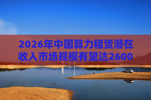 2026年中国算力租赁潜在收入市场规模有望达2600亿元,群兴玩具、优刻得涨停 第1张 2026年中国算力租赁潜在收入市场规模有望达2600亿元,群兴玩具、优刻得涨停 第1张