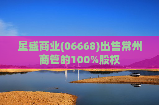 星盛商业(06668)出售常州商管的100%股权