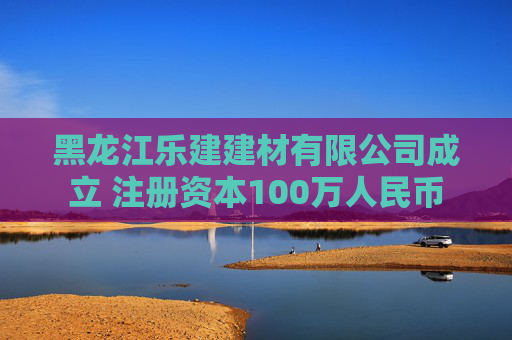 黑龙江乐建建材有限公司成立 注册资本100万人民币