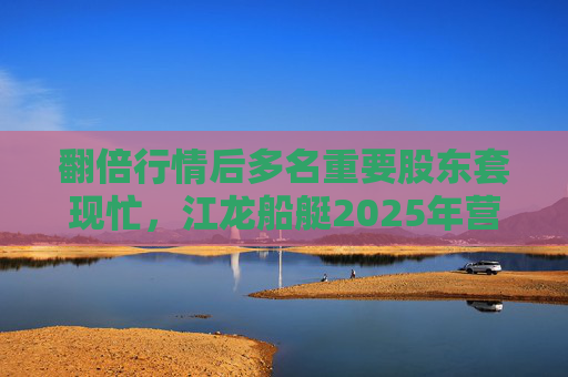 翻倍行情后多名重要股东套现忙，江龙船艇2025年营收腰斩净利润迎上市首亏