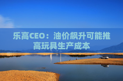乐高CEO：油价飙升可能推高玩具生产成本