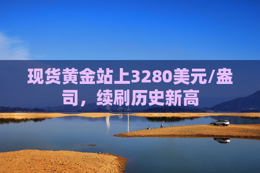 现货黄金站上3280美元/盎司,续刷历史新高