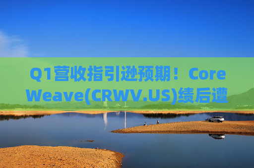 Q1营收指引逊预期！CoreWeave(CRWV.US)绩后遭花旗“补刀”：2026年EPS预测被砍近4美元