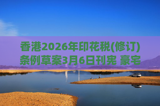 香港2026年印花税(修订)条例草案3月6日刊宪 豪宅交易印花税上调至6.5%