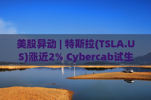 美股异动 | 特斯拉(TSLA.US)涨近2% Cybercab试生产提速 4月启动量产