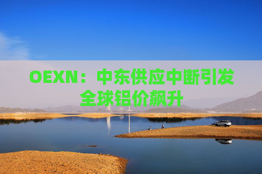 OEXN：中东供应中断引发全球铝价飙升