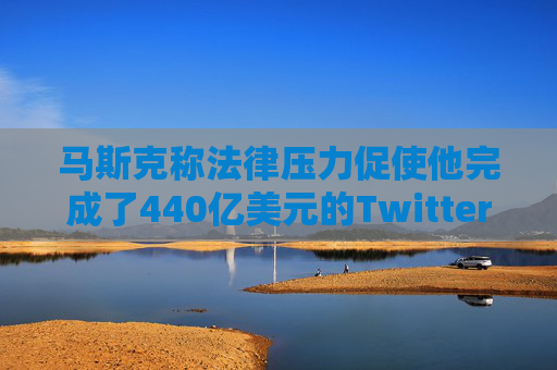 马斯克称法律压力促使他完成了440亿美元的Twitter交易