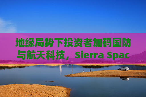 地缘局势下投资者加码国防与航天科技，Sierra Space估值达80亿美元