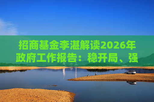 招商基金李湛解读2026年政府工作报告：稳开局、强创新、扩内需，为“十五五”高质量发展奠基础