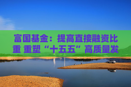 富国基金：提高直接融资比重 重塑“十五五”高质量发展枢纽