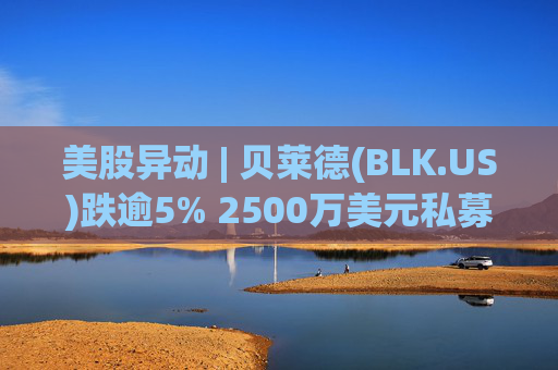 美股异动 | 贝莱德(BLK.US)跌逾5% 2500万美元私募贷款估值归零
