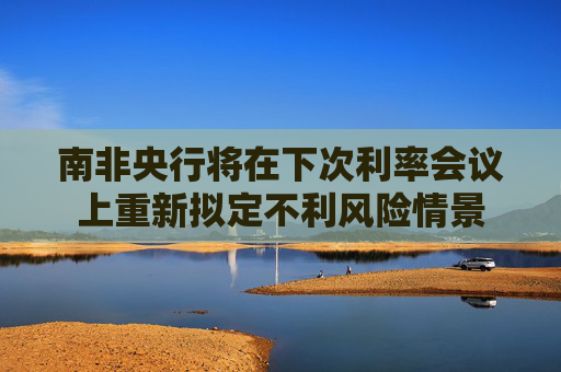 南非央行将在下次利率会议上重新拟定不利风险情景