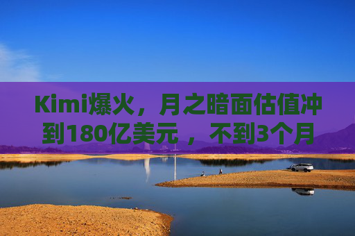 Kimi爆火，月之暗面估值冲到180亿美元 ，不到3个月翻了4倍！