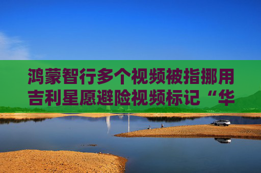 鸿蒙智行多个视频被指挪用吉利星愿避险视频标记“华为AEB请抬脚”等字幕及配文 视频车主：完全手动操作