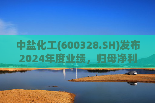 中盐化工(600328.SH)发布2024年度业绩,归母净利润5.19亿元,同比下降56.32%