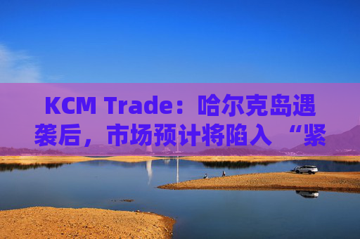 KCM Trade：哈尔克岛遇袭后，市场预计将陷入 “紧张不安”