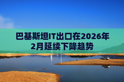 巴基斯坦IT出口在2026年2月延续下降趋势