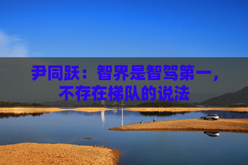 尹同跃：智界是智驾第一，不存在梯队的说法