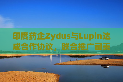 印度药企Zydus与Lupin达成合作协议，联合推广司美格鲁肽注射液
