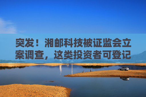 突发！湘邮科技被证监会立案调查，这类投资者可登记索赔