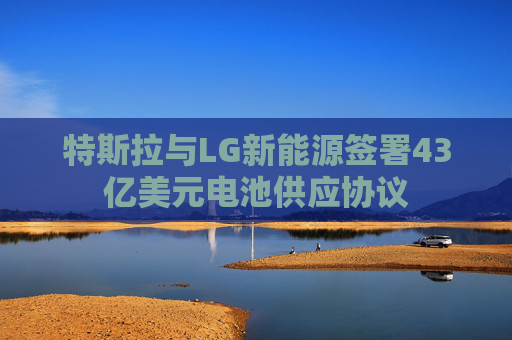 特斯拉与LG新能源签署43亿美元电池供应协议