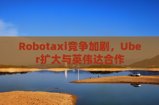Robotaxi竞争加剧，Uber扩大与英伟达合作