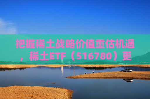 把握稀土战略价值重估机遇,稀土ETF(516780)更名为“稀土ETF华泰柏瑞” 第1张 把握稀土战略价值重估机遇,稀土ETF(516780)更名为“稀土ETF华泰柏瑞” 第1张