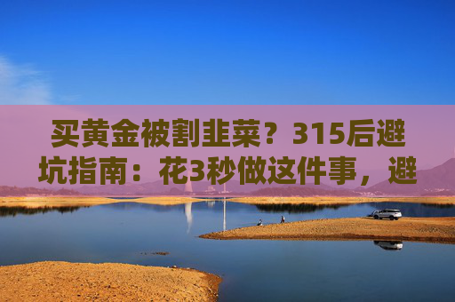 买黄金被割韭菜？315后避坑指南：花3秒做这件事，避开大半陷阱