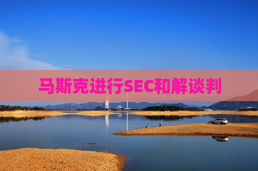 马斯克进行SEC和解谈判  第1张
