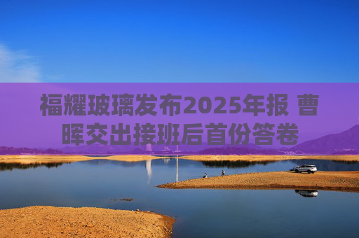 福耀玻璃发布2025年报 曹晖交出接班后首份答卷