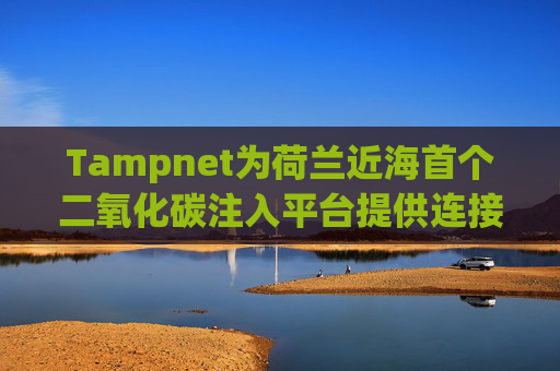 Tampnet为荷兰近海首个二氧化碳注入平台提供连接