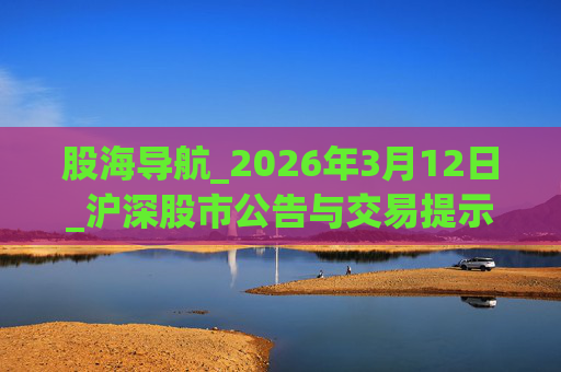 股海导航_2026年3月12日_沪深股市公告与交易提示