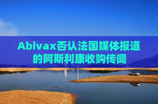 Abivax否认法国媒体报道的阿斯利康收购传闻 第1张 Abivax否认法国媒体报道的阿斯利康收购传闻 第1张