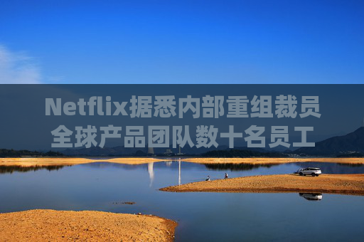 Netflix据悉内部重组裁员全球产品团队数十名员工
