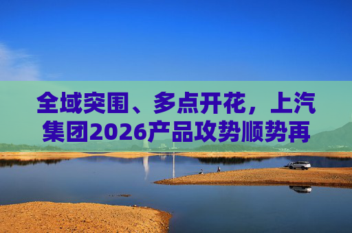全域突围、多点开花，上汽集团2026产品攻势顺势再启
