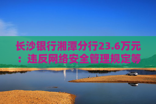 长沙银行湘潭分行23.6万元：违反网络安全管理规定等  第1张