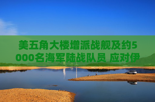 美五角大楼增派战舰及约5000名海军陆战队员 应对伊朗霍尔木兹海峡攻击
