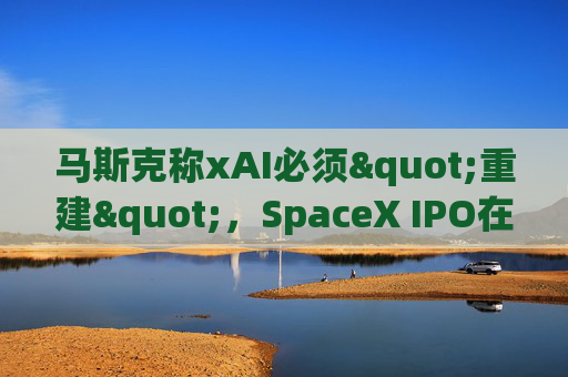 马斯克称xAI必须"重建"，SpaceX IPO在即