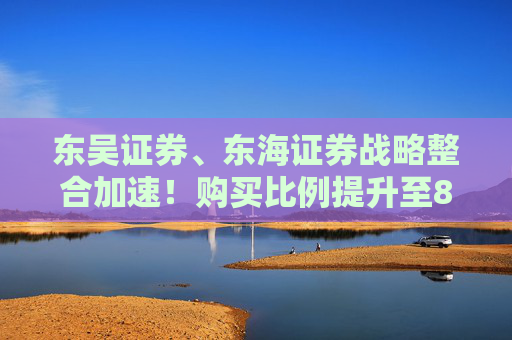 东吴证券、东海证券战略整合加速！购买比例提升至83.77%，释放什么信号？