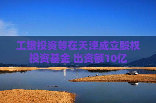 工银投资等在天津成立股权投资基金 出资额10亿