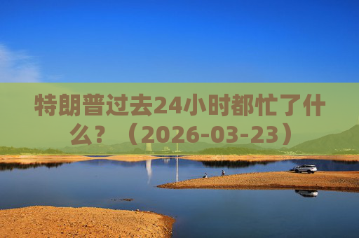 特朗普过去24小时都忙了什么？（2026-03-23）