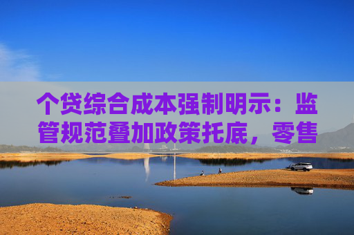 个贷综合成本强制明示：监管规范叠加政策托底，零售信贷迎拐点？